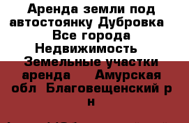 Аренда земли под автостоянку Дубровка - Все города Недвижимость » Земельные участки аренда   . Амурская обл.,Благовещенский р-н